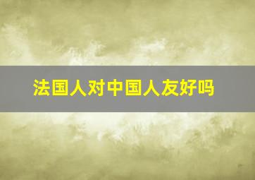 法国人对中国人友好吗