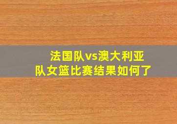 法国队vs澳大利亚队女篮比赛结果如何了