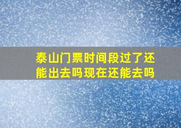 泰山门票时间段过了还能出去吗现在还能去吗