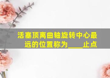 活塞顶离曲轴旋转中心最远的位置称为____止点