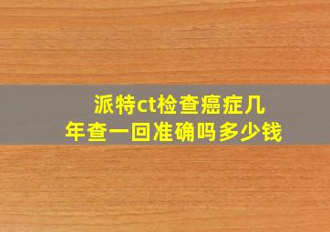 派特ct检查癌症几年查一回准确吗多少钱