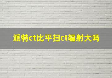 派特ct比平扫ct辐射大吗