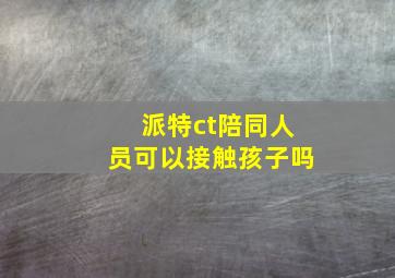 派特ct陪同人员可以接触孩子吗