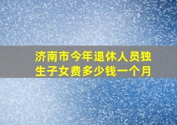 济南市今年退休人员独生子女费多少钱一个月