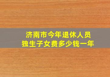 济南市今年退休人员独生子女费多少钱一年