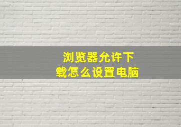 浏览器允许下载怎么设置电脑