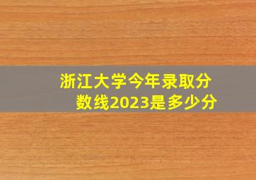 浙江大学今年录取分数线2023是多少分