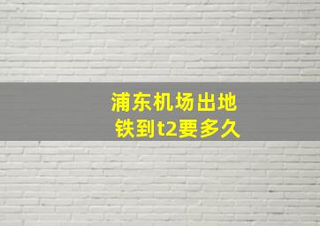 浦东机场出地铁到t2要多久