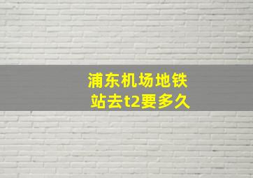 浦东机场地铁站去t2要多久