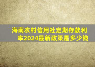 海南农村信用社定期存款利率2024最新政策是多少钱