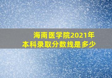 海南医学院2021年本科录取分数线是多少