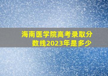 海南医学院高考录取分数线2023年是多少