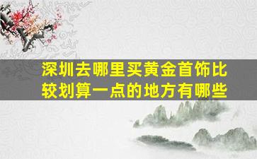 深圳去哪里买黄金首饰比较划算一点的地方有哪些