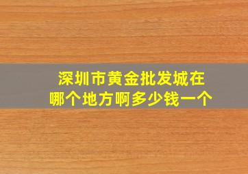 深圳市黄金批发城在哪个地方啊多少钱一个