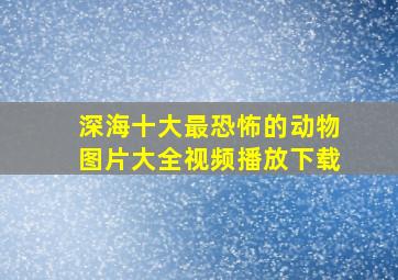 深海十大最恐怖的动物图片大全视频播放下载