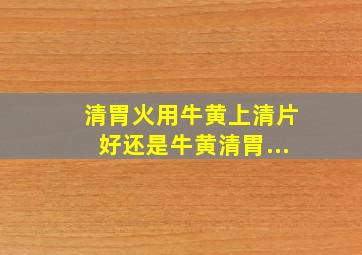 清胃火用牛黄上清片好还是牛黄清胃...