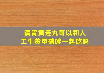 清胃黄连丸可以和人工牛黄甲硝唑一起吃吗