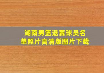 湖南男篮退赛球员名单照片高清版图片下载