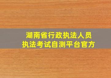 湖南省行政执法人员执法考试自测平台官方