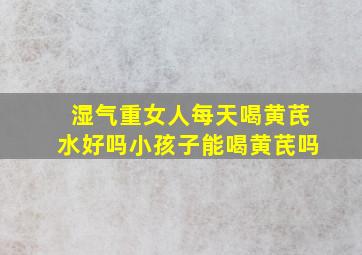 湿气重女人每天喝黄芪水好吗小孩子能喝黄芪吗