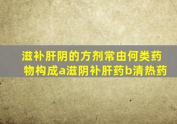 滋补肝阴的方剂常由何类药物构成a滋阴补肝药b清热药