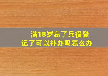 满18岁忘了兵役登记了可以补办吗怎么办