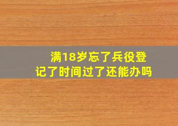 满18岁忘了兵役登记了时间过了还能办吗