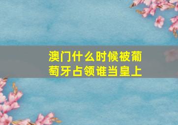 澳门什么时候被葡萄牙占领谁当皇上