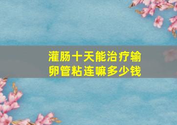 灌肠十天能治疗输卵管粘连嘛多少钱