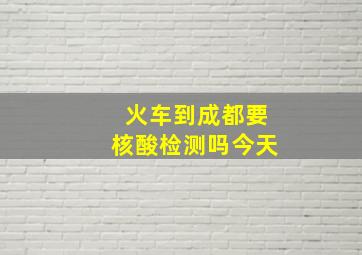 火车到成都要核酸检测吗今天