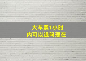 火车票1小时内可以退吗现在