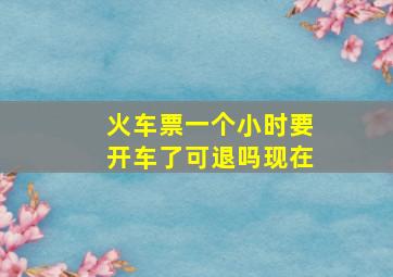 火车票一个小时要开车了可退吗现在