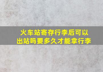 火车站寄存行李后可以出站吗要多久才能拿行李