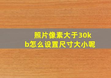 照片像素大于30kb怎么设置尺寸大小呢