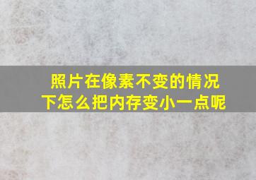 照片在像素不变的情况下怎么把内存变小一点呢