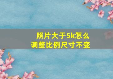 照片大于5k怎么调整比例尺寸不变