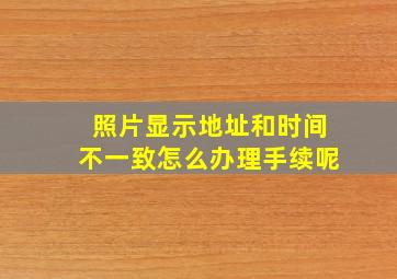 照片显示地址和时间不一致怎么办理手续呢