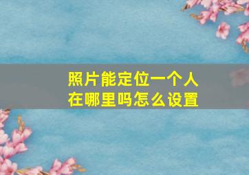 照片能定位一个人在哪里吗怎么设置