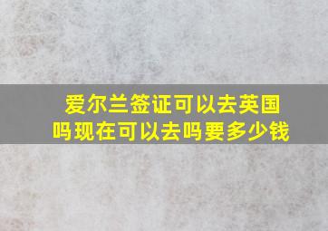 爱尔兰签证可以去英国吗现在可以去吗要多少钱