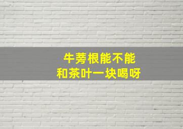 牛蒡根能不能和茶叶一块喝呀