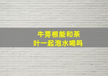 牛蒡根能和茶叶一起泡水喝吗