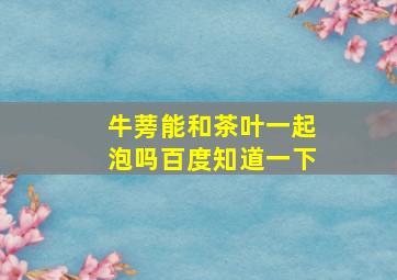 牛蒡能和茶叶一起泡吗百度知道一下