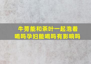 牛蒡能和茶叶一起泡着喝吗孕妇能喝吗有影响吗