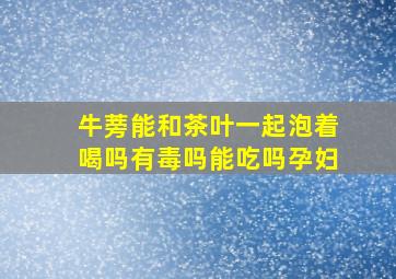 牛蒡能和茶叶一起泡着喝吗有毒吗能吃吗孕妇