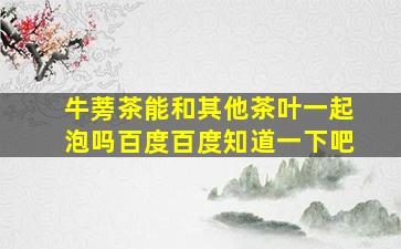 牛蒡茶能和其他茶叶一起泡吗百度百度知道一下吧