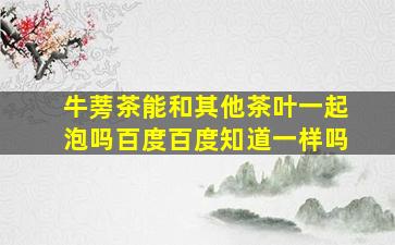 牛蒡茶能和其他茶叶一起泡吗百度百度知道一样吗