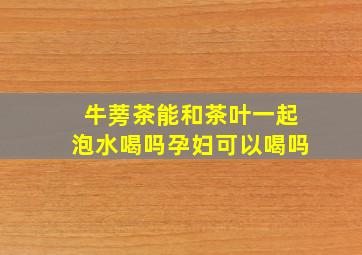 牛蒡茶能和茶叶一起泡水喝吗孕妇可以喝吗