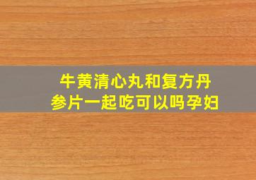 牛黄清心丸和复方丹参片一起吃可以吗孕妇