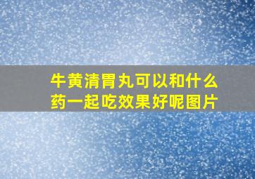 牛黄清胃丸可以和什么药一起吃效果好呢图片