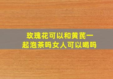 玫瑰花可以和黄芪一起泡茶吗女人可以喝吗